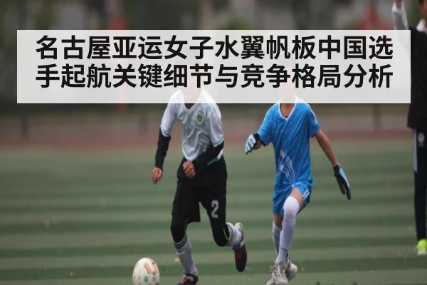 名古屋亚运女子水翼帆板中国选手起航关键细节与竞争格局分析
